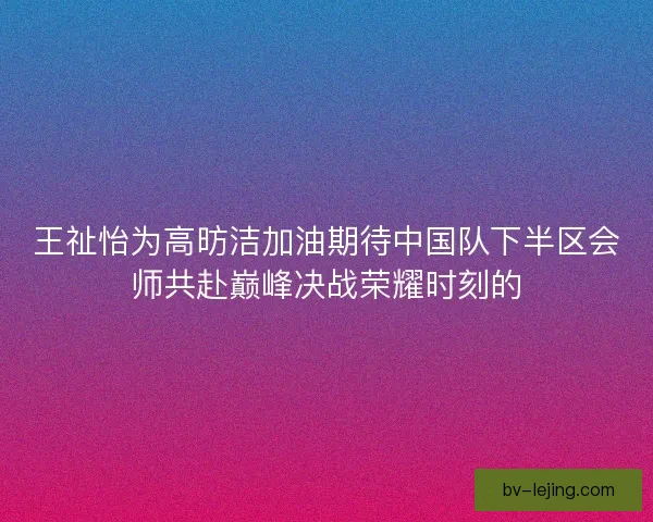 王祉怡为高昉洁加油期待中国队下半区会师共赴巅峰决战荣耀时刻的 王祉怡为高昉洁加油期待中国队下半区会师共赴巅峰决战荣耀时刻的