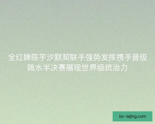 全红婵陈芋汐默契联手强势发挥携手晋级跳水半决赛展现世界级统治力 全红婵陈芋汐默契联手强势发挥携手晋级跳水半决赛展现世界级统治力