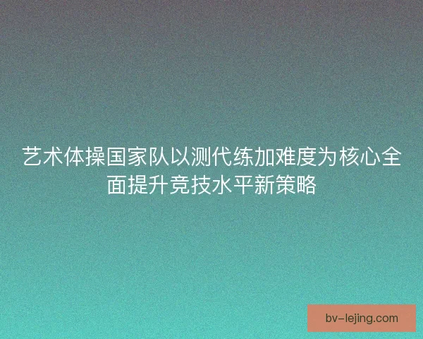 艺术体操国家队以测代练加难度为核心全面提升竞技水平新策略