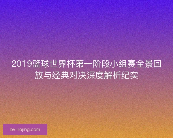 2019篮球世界杯第一阶段小组赛全景回放与经典对决深度解析纪实