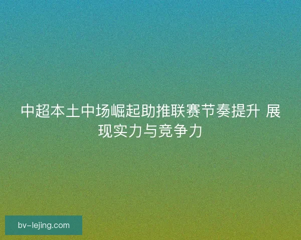 中超本土中场崛起助推联赛节奏提升 展现实力与竞争力