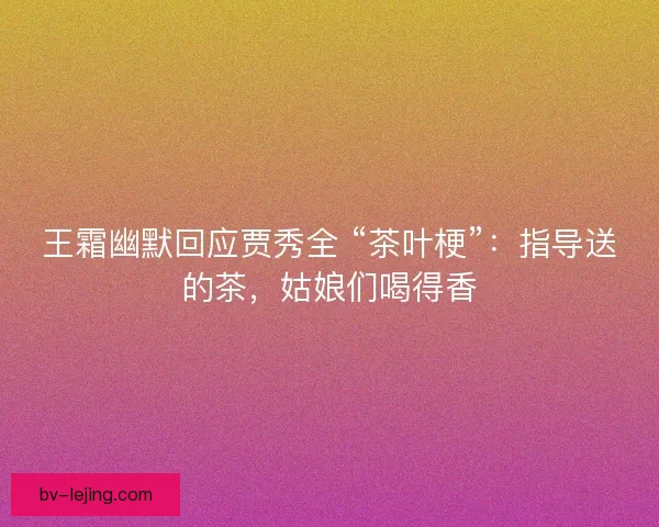 王霜幽默回应贾秀全 “茶叶梗”：指导送的茶，姑娘们喝得香