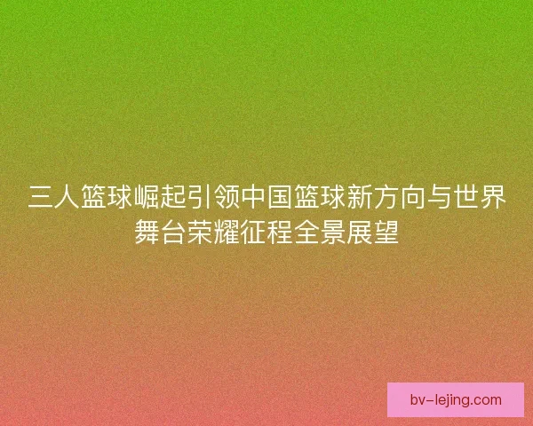 三人篮球崛起引领中国篮球新方向与世界舞台荣耀征程全景展望