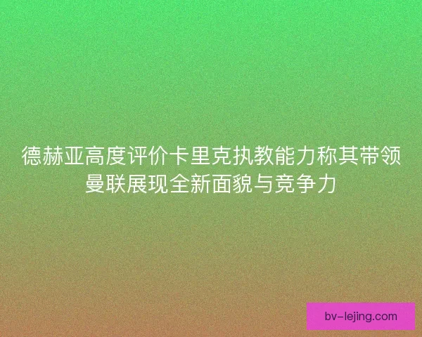 德赫亚高度评价卡里克执教能力称其带领曼联展现全新面貌与竞争力 德赫亚高度评价卡里克执教能力称其带领曼联展现全新面貌与竞争力