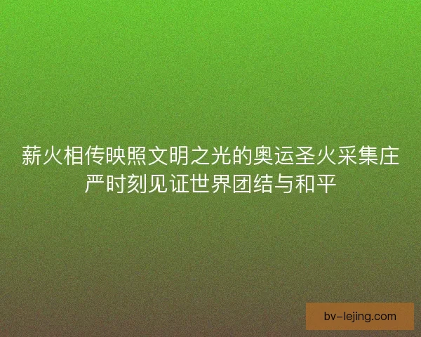 薪火相传映照文明之光的奥运圣火采集庄严时刻见证世界团结与和平