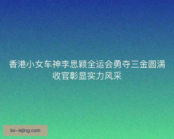 香港小女车神李思颖全运会勇夺三金圆满收官彰显实力风采