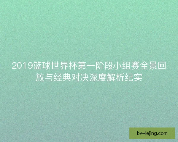 2019篮球世界杯第一阶段小组赛全景回放与经典对决深度解析纪实