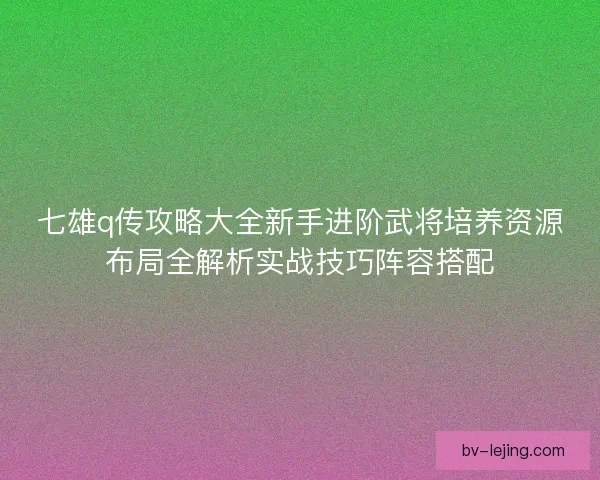 七雄q传攻略大全新手进阶武将培养资源布局全解析实战技巧阵容搭配