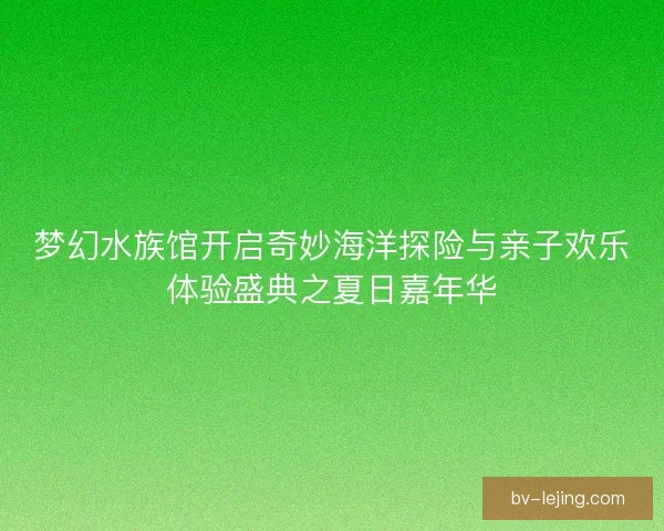 梦幻水族馆开启奇妙海洋探险与亲子欢乐体验盛典之夏日嘉年华