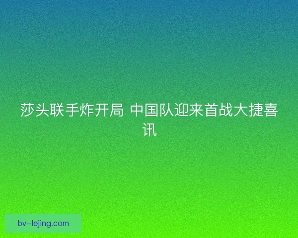 莎头联手炸开局 中国队迎来首战大捷喜讯