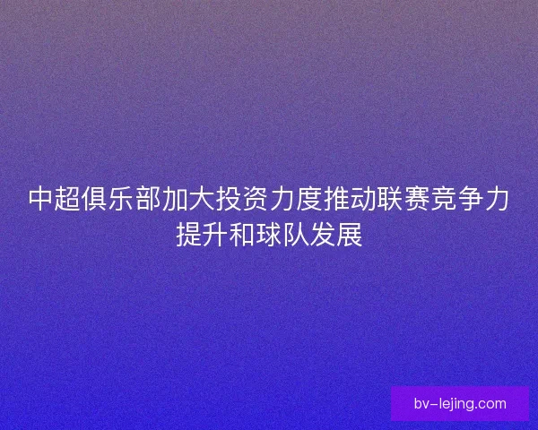 中超俱乐部加大投资力度推动联赛竞争力提升和球队发展