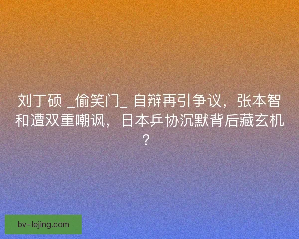 刘丁硕 _偷笑门_ 自辩再引争议，张本智和遭双重嘲讽，日本乒协沉默背后藏玄机？